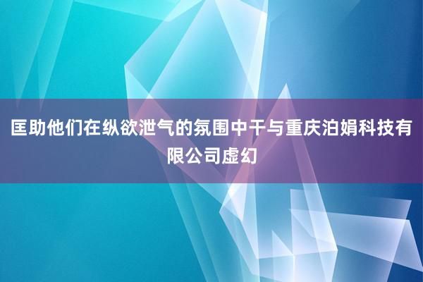 匡助他们在纵欲泄气的氛围中干与重庆泊娟科技有限公司虚幻